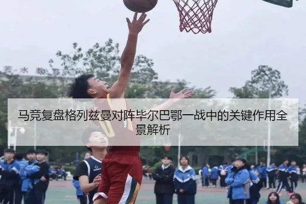马竞复盘格列兹曼对阵毕尔巴鄂一战中的关键作用全景解析